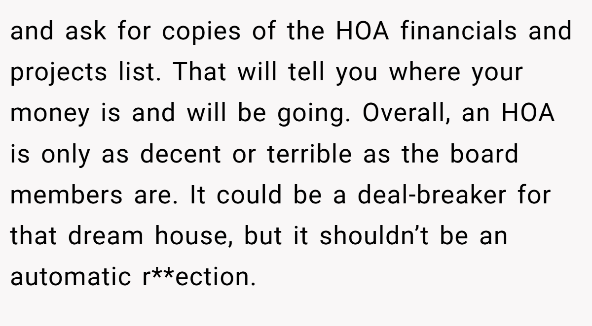 and ask for copies of the HOA financials and projects list. That will tell you where your money is and will be going. Overall, an HOA is only as decent or terrible as the board members are. It could be a deal-breaker for that dream house, but it shouldn’t be an automatic r**ection.