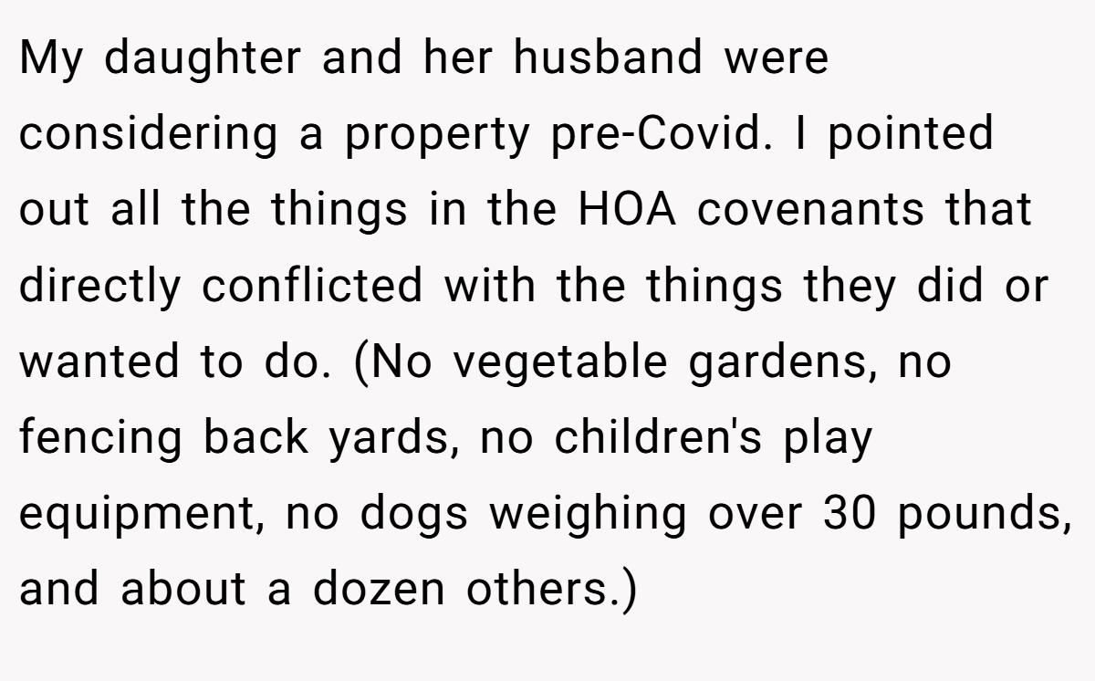 My daughter and her husband were considering a property pre-Covid. I pointed out all the things in the HOA covenants that directly conflicted with the things they did or wanted to do. (No vegetable gardens, no fencing back yards, no children's play equipment, no dogs weighing over 30 pounds, and about a dozen others.)