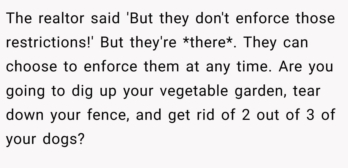 The realtor said 'But they don't enforce those restrictions!' But they're *there*. They can choose to enforce them at any time. Are you going to dig up your vegetable garden, tear down your fence, and get rid of 2 out of 3 of your dogs?