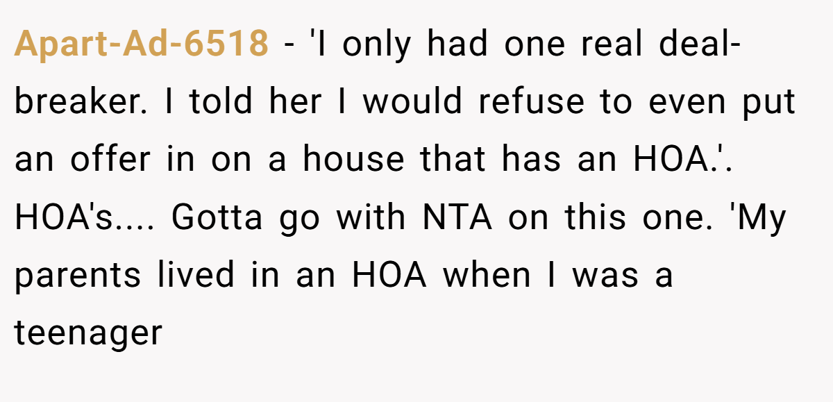 Apart-Ad-6518 - 'I only had one real deal-breaker. I told her I would refuse to even put an offer in on a house that has an HOA.'. HOA's.... Gotta go with NTA on this one. 'My parents lived in an HOA when I was a teenager