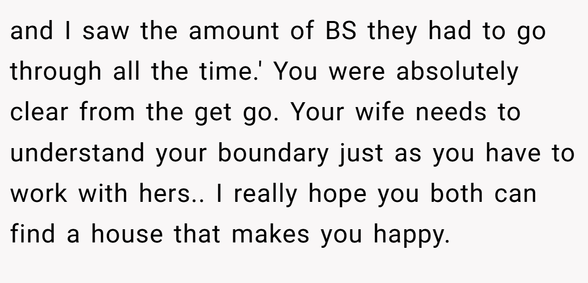 and I saw the amount of BS they had to go through all the time.' You were absolutely clear from the get go. Your wife needs to understand your boundary just as you have to work with hers.. I really hope you both can find a house that makes you happy.