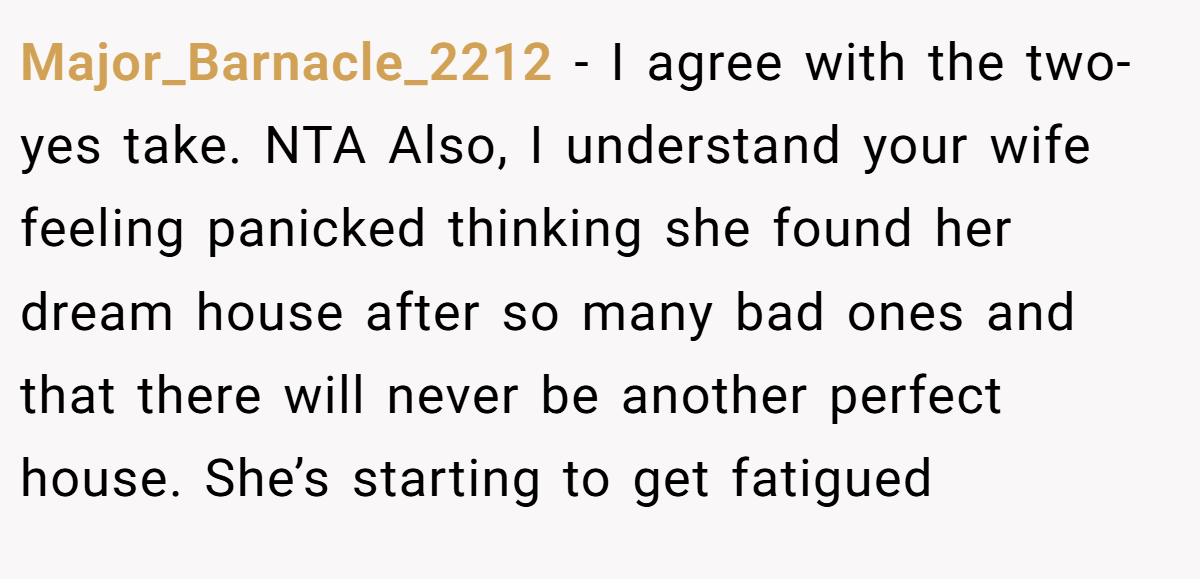 Major_Barnacle_2212 - I agree with the two-yes take. NTA Also, I understand your wife feeling panicked thinking she found her dream house after so many bad ones and that there will never be another perfect house. She’s starting to get fatigued