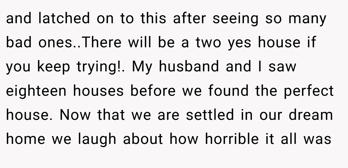 and latched on to this after seeing so many bad ones..There will be a two yes house if you keep trying!. My husband and I saw eighteen houses before we found the perfect house. Now that we are settled in our dream home we laugh about how horrible it all was