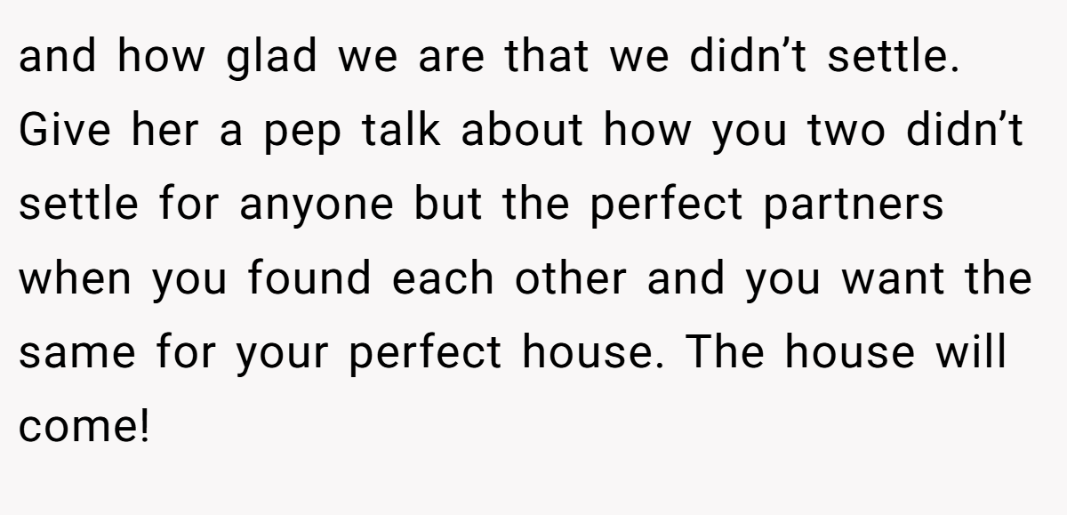 and how glad we are that we didn’t settle. Give her a pep talk about how you two didn’t settle for anyone but the perfect partners when you found each other and you want the same for your perfect house. The house will come!