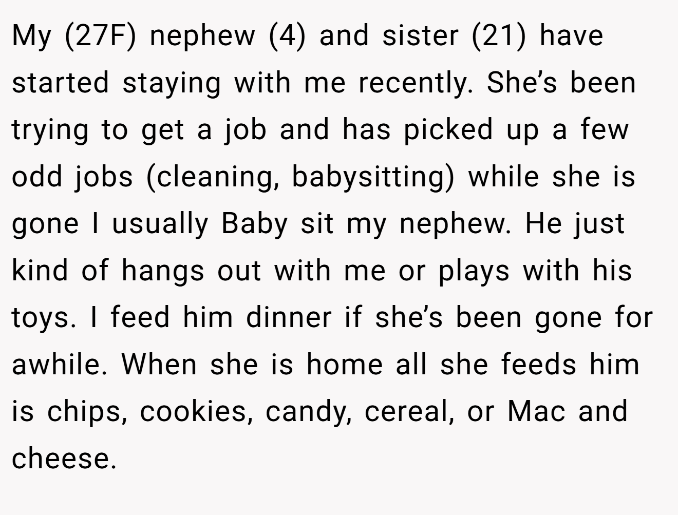 My (27F) nephew (4) and sister (21) have started staying with me recently. She’s been trying to get a job and has picked up a few odd jobs (cleaning, babysitting) while she is gone I usually Baby sit my nephew. He just kind of hangs out with me or plays with his toys. I feed him dinner if she’s been gone for awhile. When she is home all she feeds him is chips, cookies, candy, cereal, or Mac and cheese.
