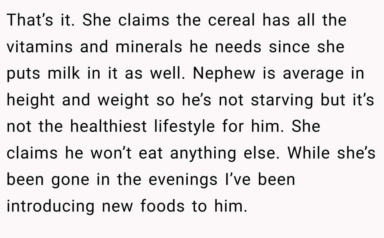 That’s it. She claims the cereal has all the vitamins and minerals he needs since she puts milk in it as well. Nephew is average in height and weight so he’s not starving but it’s not the healthiest lifestyle for him. She claims he won’t eat anything else. While she’s been gone in the evenings I’ve been introducing new foods to him.