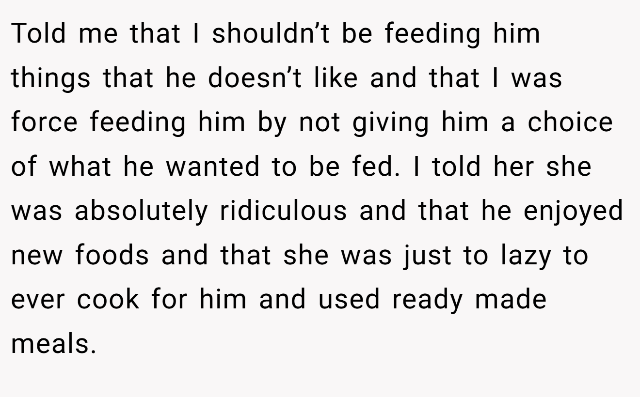 Told me that I shouldn’t be feeding him things that he doesn’t like and that I was force feeding him by not giving him a choice of what he wanted to be fed. I told her she was absolutely ridiculous and that he enjoyed new foods and that she was just to lazy to ever cook for him and used ready made meals.