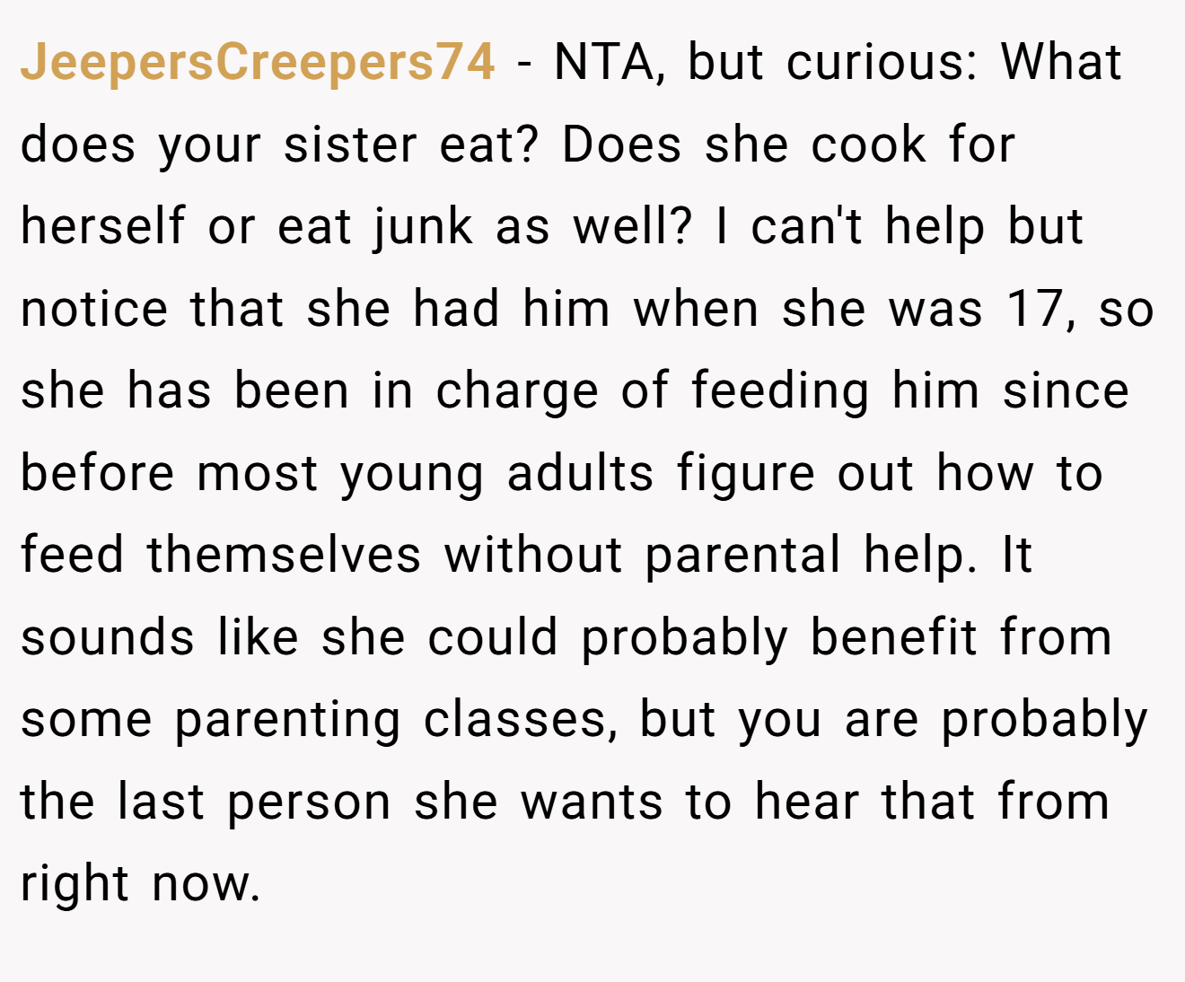 JeepersCreepers74 - NTA, but curious: What does your sister eat? Does she cook for herself or eat junk as well? I can't help but notice that she had him when she was 17, so she has been in charge of feeding him since before most young adults figure out how to feed themselves without parental help. It sounds like she could probably benefit from some parenting classes, but you are probably the last person she wants to hear that from right now.