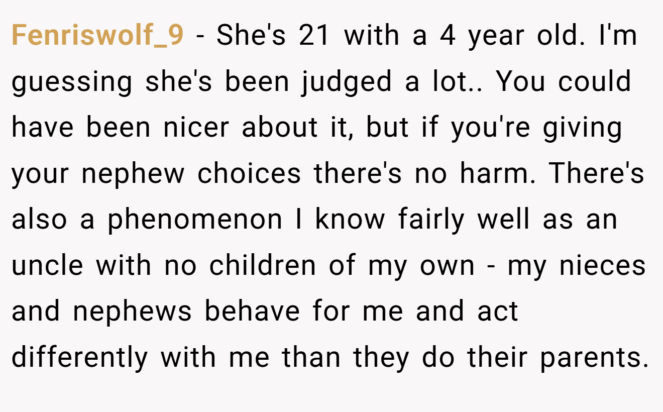 Fenriswolf_9 - She's 21 with a 4 year old. I'm guessing she's been judged a lot.. You could have been nicer about it, but if you're giving your nephew choices there's no harm. There's also a phenomenon I know fairly well as an uncle with no children of my own - my nieces and nephews behave for me and act differently with me than they do their parents.