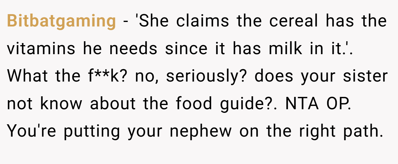 Bitbatgaming - 'She claims the cereal has the vitamins he needs since it has milk in it.'. What the f**k? no, seriously? does your sister not know about the food guide?. NTA OP. You're putting your nephew on the right path.