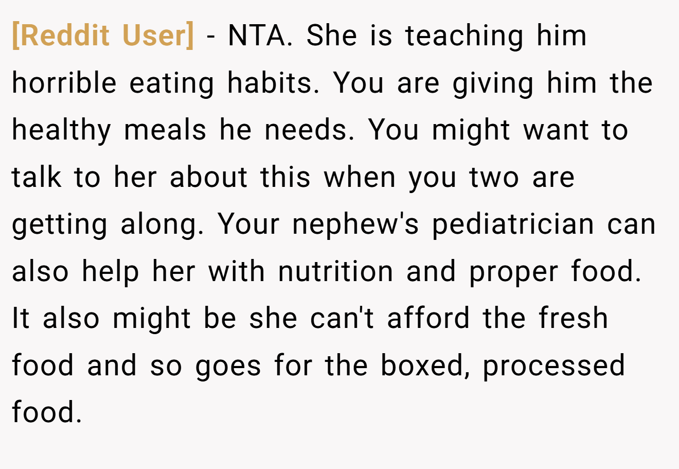 [Reddit User] - NTA. She is teaching him horrible eating habits. You are giving him the healthy meals he needs. You might want to talk to her about this when you two are getting along. Your nephew's pediatrician can also help her with nutrition and proper food. It also might be she can't afford the fresh food and so goes for the boxed, processed food.