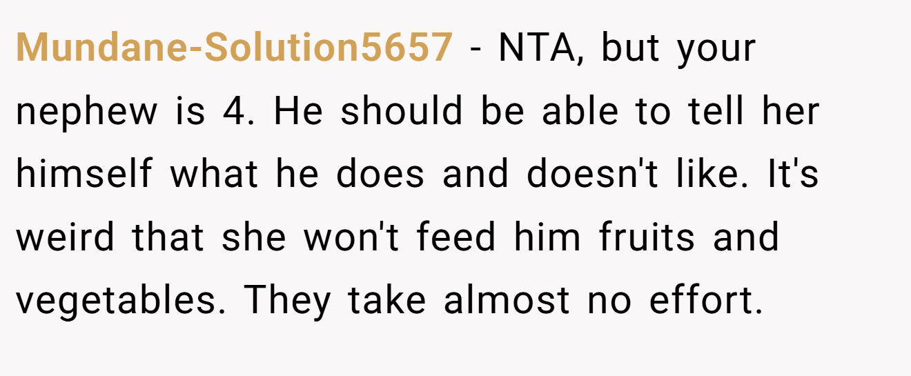 Mundane-Solution5657 - NTA, but your nephew is 4. He should be able to tell her himself what he does and doesn't like. It's weird that she won't feed him fruits and vegetables. They take almost no effort.