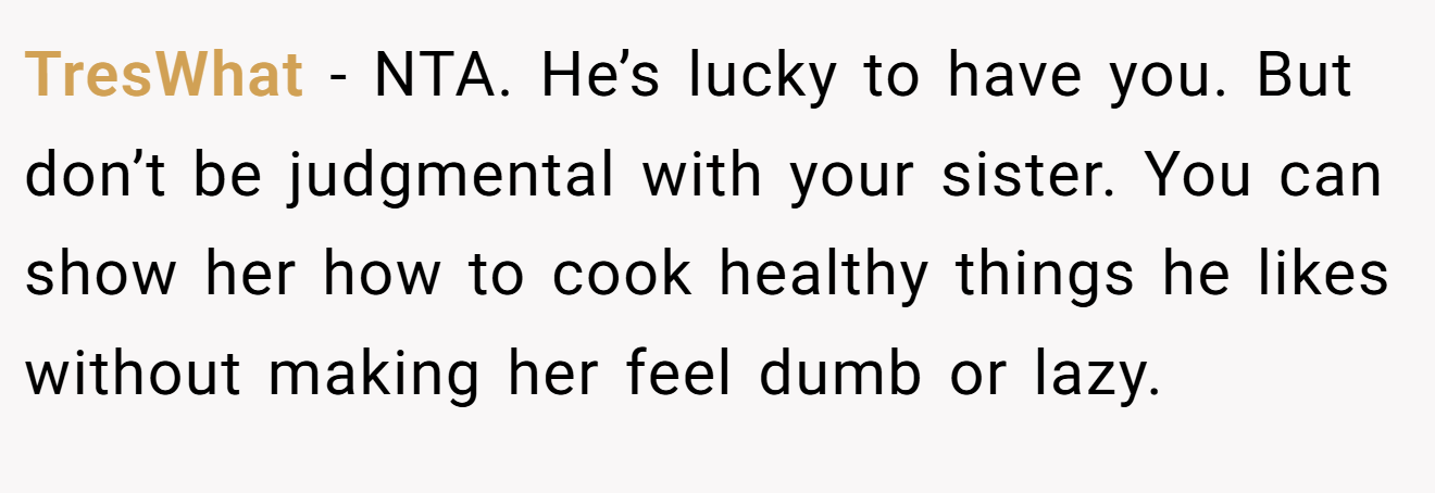 TresWhat - NTA. He’s lucky to have you. But don’t be judgmental with your sister. You can show her how to cook healthy things he likes without making her feel dumb or lazy.