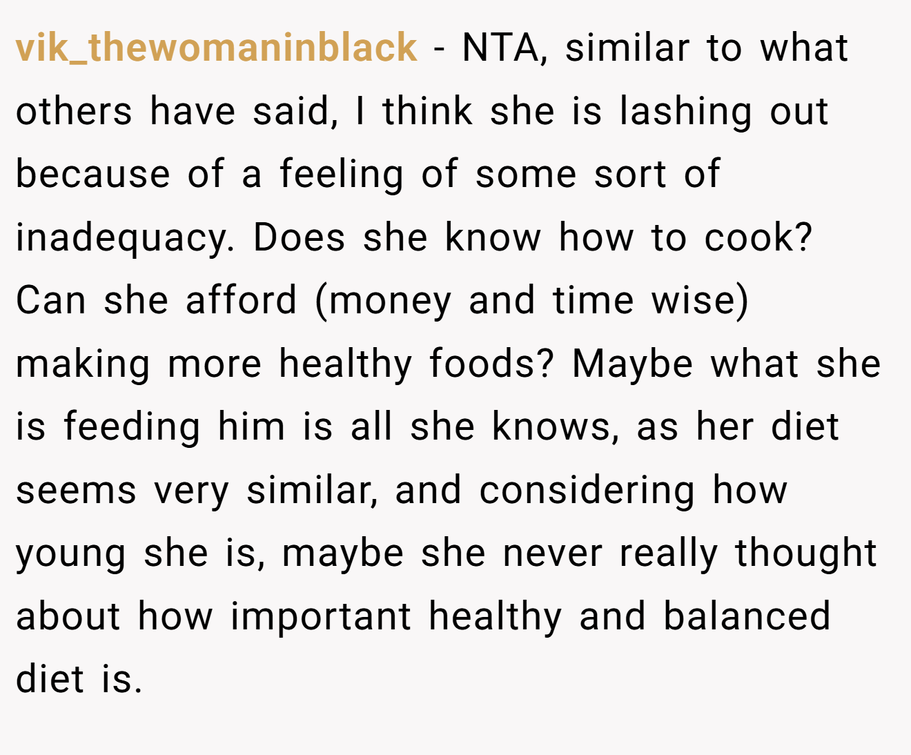 vik_thewomaninblack - NTA, similar to what others have said, I think she is lashing out because of a feeling of some sort of inadequacy. Does she know how to cook? Can she afford (money and time wise) making more healthy foods? Maybe what she is feeding him is all she knows, as her diet seems very similar, and considering how young she is, maybe she never really thought about how important healthy and balanced diet is.