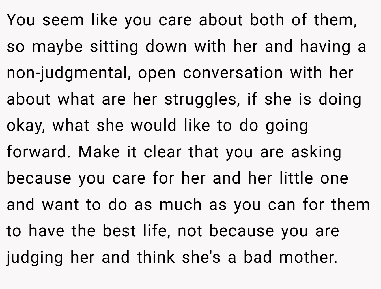 You seem like you care about both of them, so maybe sitting down with her and having a non-judgmental, open conversation with her about what are her struggles, if she is doing okay, what she would like to do going forward. Make it clear that you are asking because you care for her and her little one and want to do as much as you can for them to have the best life, not because you are judging her and think she's a bad mother.