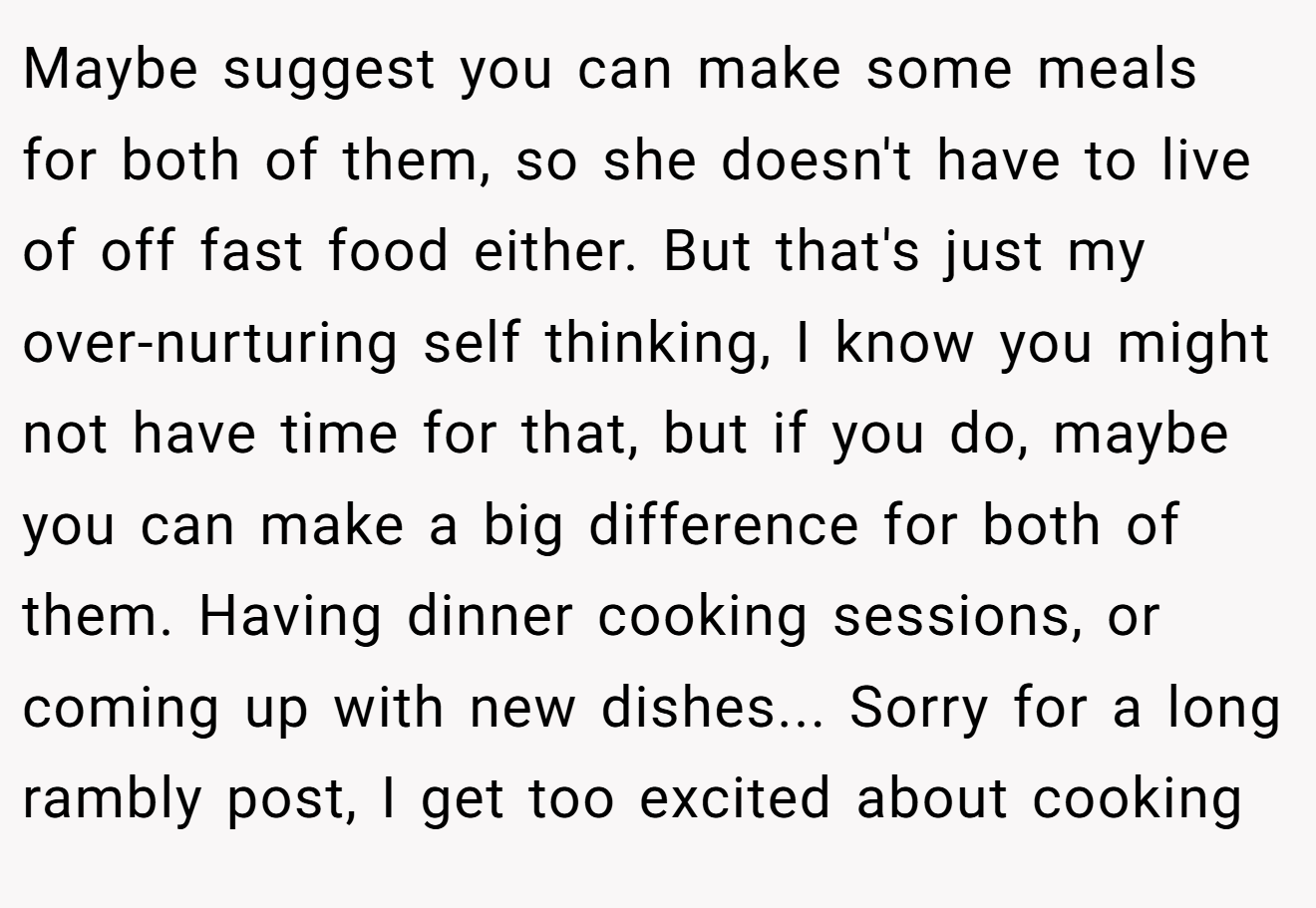 Maybe suggest you can make some meals for both of them, so she doesn't have to live of off fast food either. But that's just my over-nurturing self thinking, I know you might not have time for that, but if you do, maybe you can make a big difference for both of them. Having dinner cooking sessions, or coming up with new dishes... Sorry for a long rambly post, I get too excited about cooking