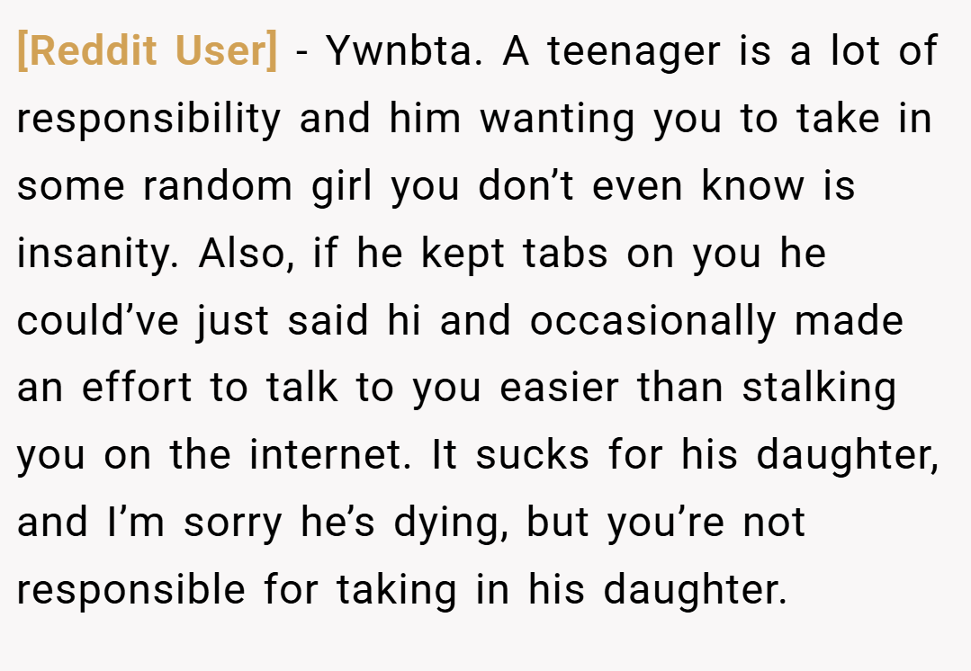 [Reddit User] − Ywnbta. A teenager is a lot of responsibility and him wanting you to take in some random girl you don’t even know is insanity. Also, if he kept tabs on you he could’ve just said hi and occasionally made an effort to talk to you easier than stalking you on the internet. It sucks for his daughter, and I’m sorry he’s dying, but you’re not responsible for taking in his daughter.