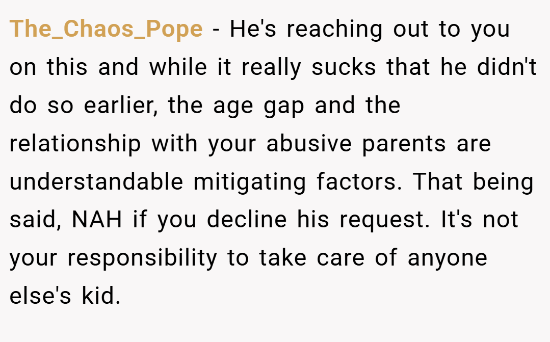 The_Chaos_Pope − He's reaching out to you on this and while it really sucks that he didn't do so earlier, the age gap and the relationship with your abusive parents are understandable mitigating factors. That being said, NAH if you decline his request. It's not your responsibility to take care of anyone else's kid.