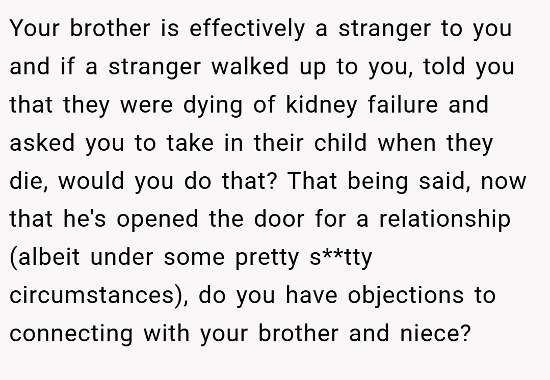 Your brother is effectively a stranger to you and if a stranger walked up to you, told you that they were dying of kidney failure and asked you to take in their child when they die, would you do that? That being said, now that he's opened the door for a relationship (albeit under some pretty s**tty circumstances), do you have objections to connecting with your brother and niece?