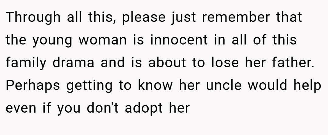 Through all this, please just remember that the young woman is innocent in all of this family drama and is about to lose her father. Perhaps getting to know her uncle would help even if you don't adopt her