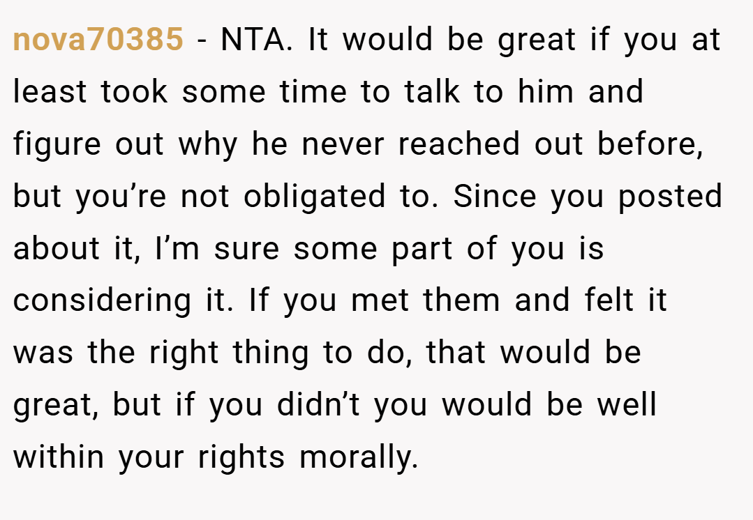 nova70385 − NTA. It would be great if you at least took some time to talk to him and figure out why he never reached out before, but you’re not obligated to. Since you posted about it, I’m sure some part of you is considering it. If you met them and felt it was the right thing to do, that would be great, but if you didn’t you would be well within your rights morally.