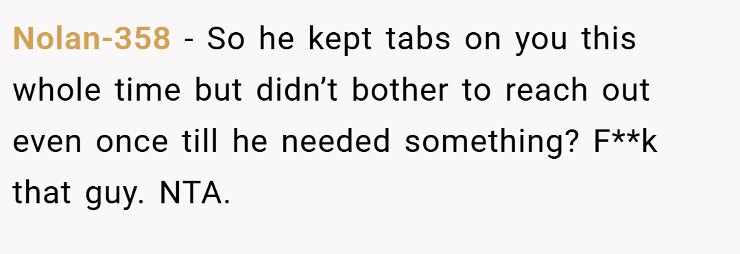Nolan-358 − So he kept tabs on you this whole time but didn’t bother to reach out even once till he needed something? F**k that guy. NTA.