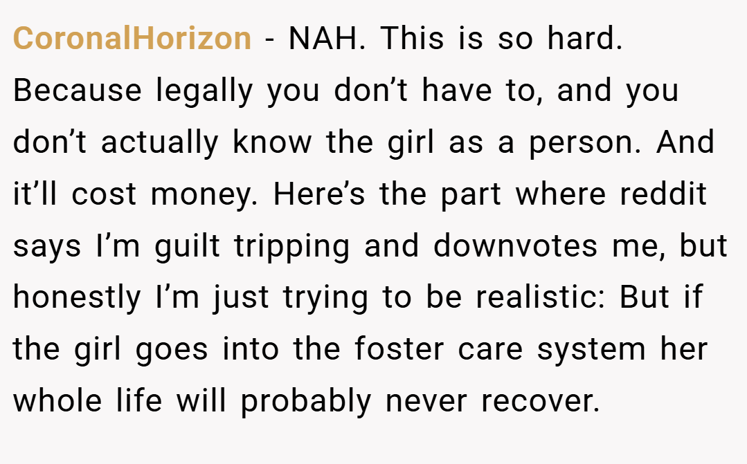 CoronalHorizon − NAH. This is so hard. Because legally you don’t have to, and you don’t actually know the girl as a person. And it’ll cost money. Here’s the part where reddit says I’m guilt tripping and downvotes me, but honestly I’m just trying to be realistic: But if the girl goes into the foster care system her whole life will probably never recover.