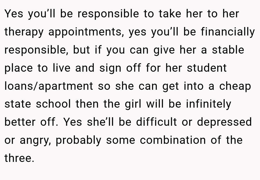 Yes you’ll be responsible to take her to her therapy appointments, yes you’ll be financially responsible, but if you can give her a stable place to live and sign off for her student loans/apartment so she can get into a cheap state school then the girl will be infinitely better off. Yes she’ll be difficult or depressed or angry, probably some combination of the three.