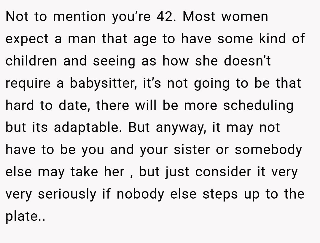 Not to mention you’re 42. Most women expect a man that age to have some kind of children and seeing as how she doesn’t require a babysitter, it’s not going to be that hard to date, there will be more scheduling but its adaptable. But anyway, it may not have to be you and your sister or somebody else may take her , but just consider it very very seriously if nobody else steps up to the plate..
