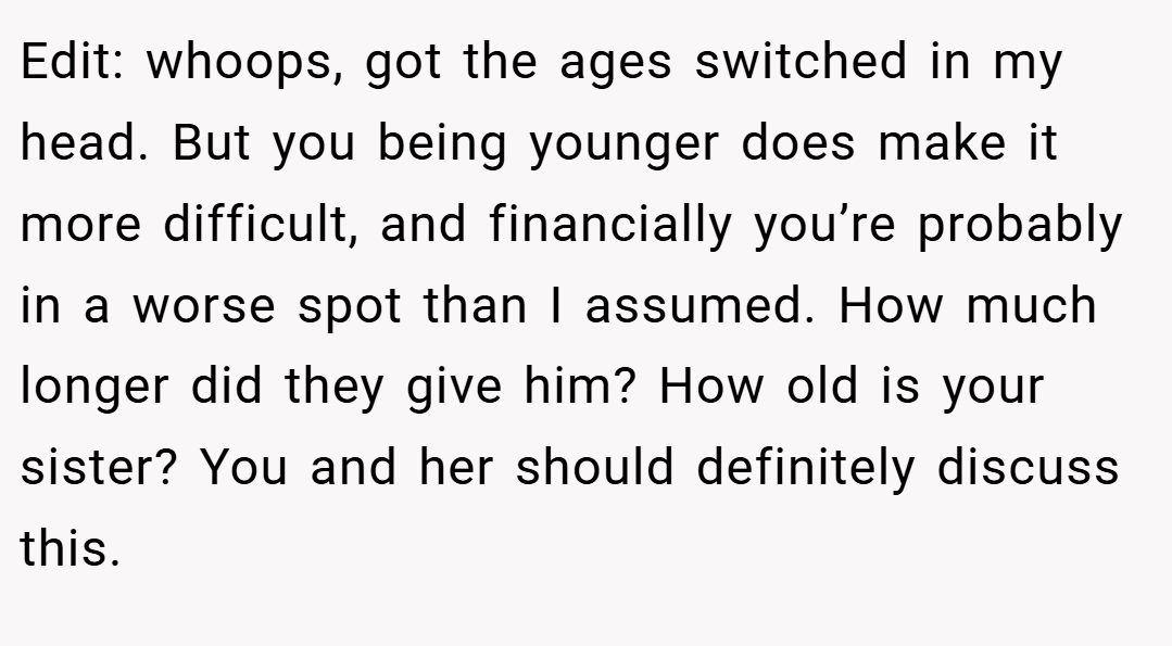 Edit: whoops, got the ages switched in my head. But you being younger does make it more difficult, and financially you’re probably in a worse spot than I assumed. How much longer did they give him? How old is your sister? You and her should definitely discuss this.