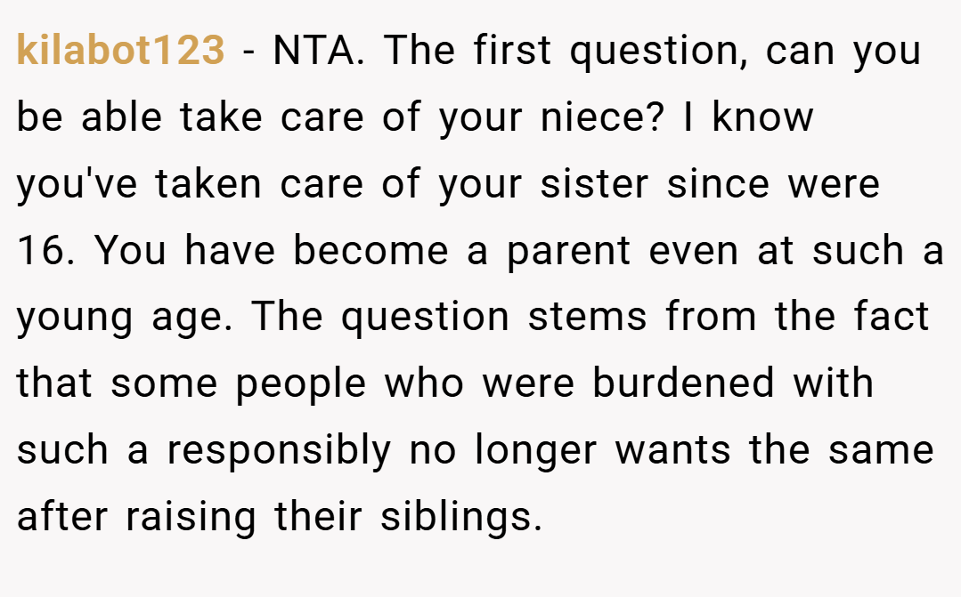 kilabot123 − NTA. The first question, can you be able take care of your niece? I know you've taken care of your sister since were 16. You have become a parent even at such a young age. The question stems from the fact that some people who were burdened with such a responsibly no longer wants the same after raising their siblings.
