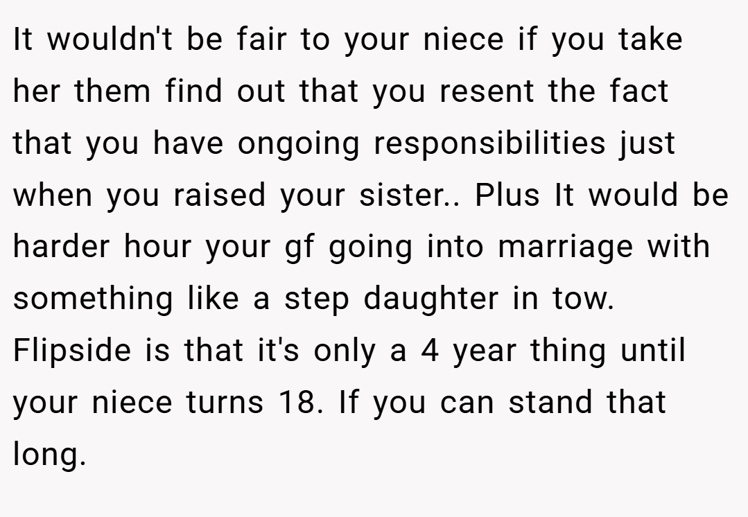 It wouldn't be fair to your niece if you take her them find out that you resent the fact that you have ongoing responsibilities just when you raised your sister.. Plus It would be harder hour your gf going into marriage with something like a step daughter in tow. Flipside is that it's only a 4 year thing until your niece turns 18. If you can stand that long.