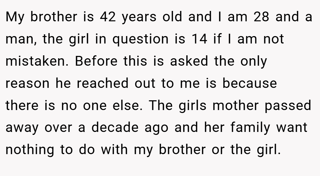 My brother is 42 years old and I am 28 and a man, the girl in question is 14 if I am not mistaken. Before this is asked the only reason he reached out to me is because there is no one else. The girls mother passed away over a decade ago and her family want nothing to do with my brother or the girl.