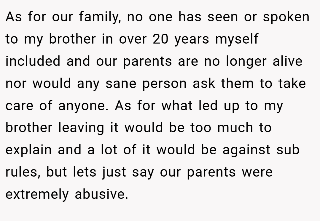 As for our family, no one has seen or spoken to my brother in over 20 years myself included and our parents are no longer alive nor would any sane person ask them to take care of anyone. As for what led up to my brother leaving it would be too much to explain and a lot of it would be against sub rules, but lets just say our parents were extremely abusive.