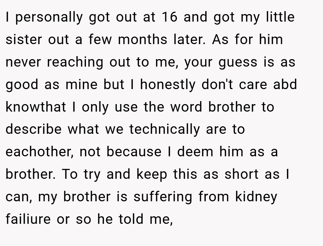 I personally got out at 16 and got my little sister out a few months later. As for him never reaching out to me, your guess is as good as mine but I honestly don't care abd knowthat I only use the word brother to describe what we technically are to eachother, not because I deem him as a brother. To try and keep this as short as I can, my brother is suffering from kidney failiure or so he told me,