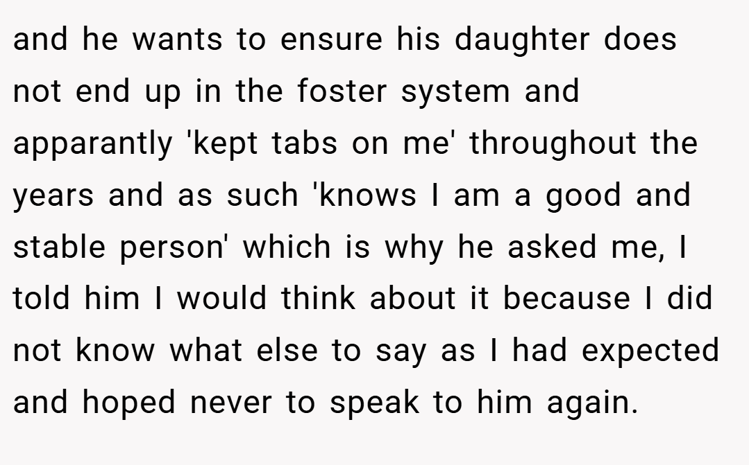 and he wants to ensure his daughter does not end up in the foster system and apparantly 'kept tabs on me' throughout the years and as such 'knows I am a good and stable person' which is why he asked me, I told him I would think about it because I did not know what else to say as I had expected and hoped never to speak to him again.