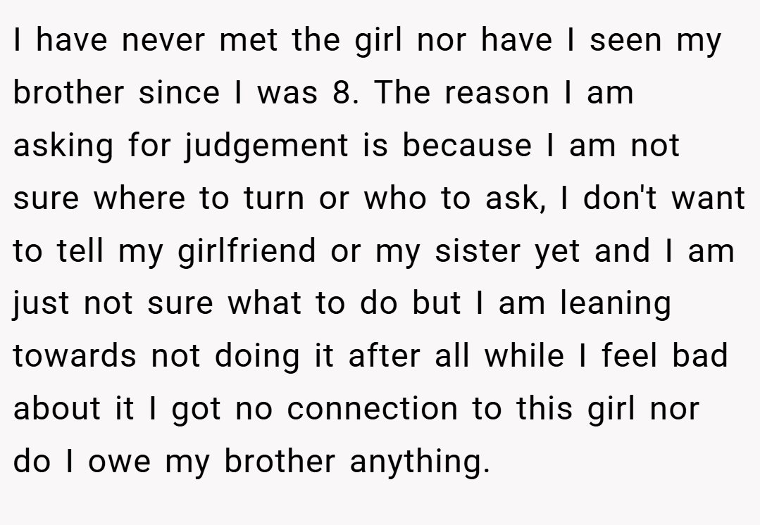 I have never met the girl nor have I seen my brother since I was 8. The reason I am asking for judgement is because I am not sure where to turn or who to ask, I don't want to tell my girlfriend or my sister yet and I am just not sure what to do but I am leaning towards not doing it after all while I feel bad about it I got no connection to this girl nor do I owe my brother anything.
