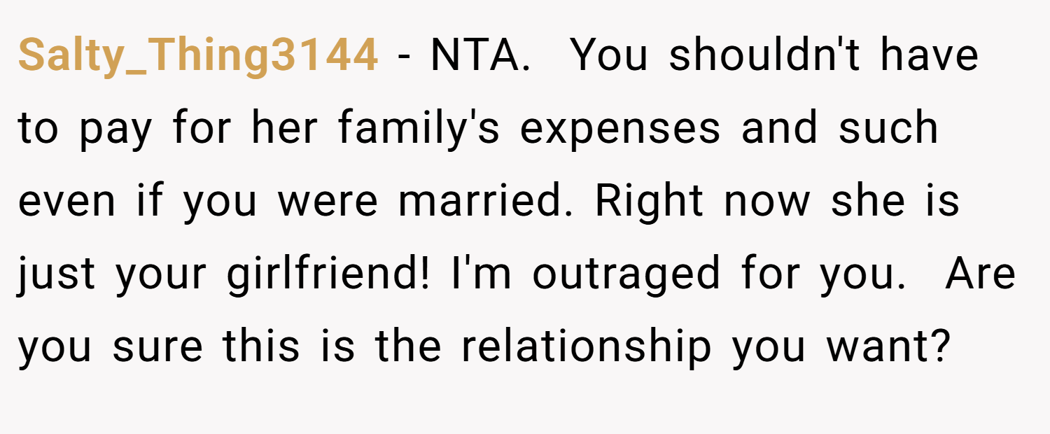 Salty_Thing3144 − NTA.  You shouldn't have to pay for her family's expenses and such even if you were married. Right now she is just your girlfriend! I'm outraged for you.  Are you sure this is the relationship you want?