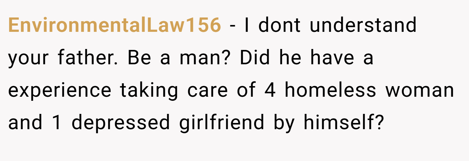 EnvironmentalLaw156 − I dont understand your father. Be a man? Did he have a experience taking care of 4 homeless woman and 1 depressed girlfriend by himself?