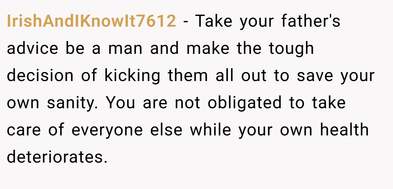 IrishAndIKnowIt7612 − Take your father's advice be a man and make the tough decision of kicking them all out to save your own sanity. You are not obligated to take care of everyone else while your own health deteriorates.
