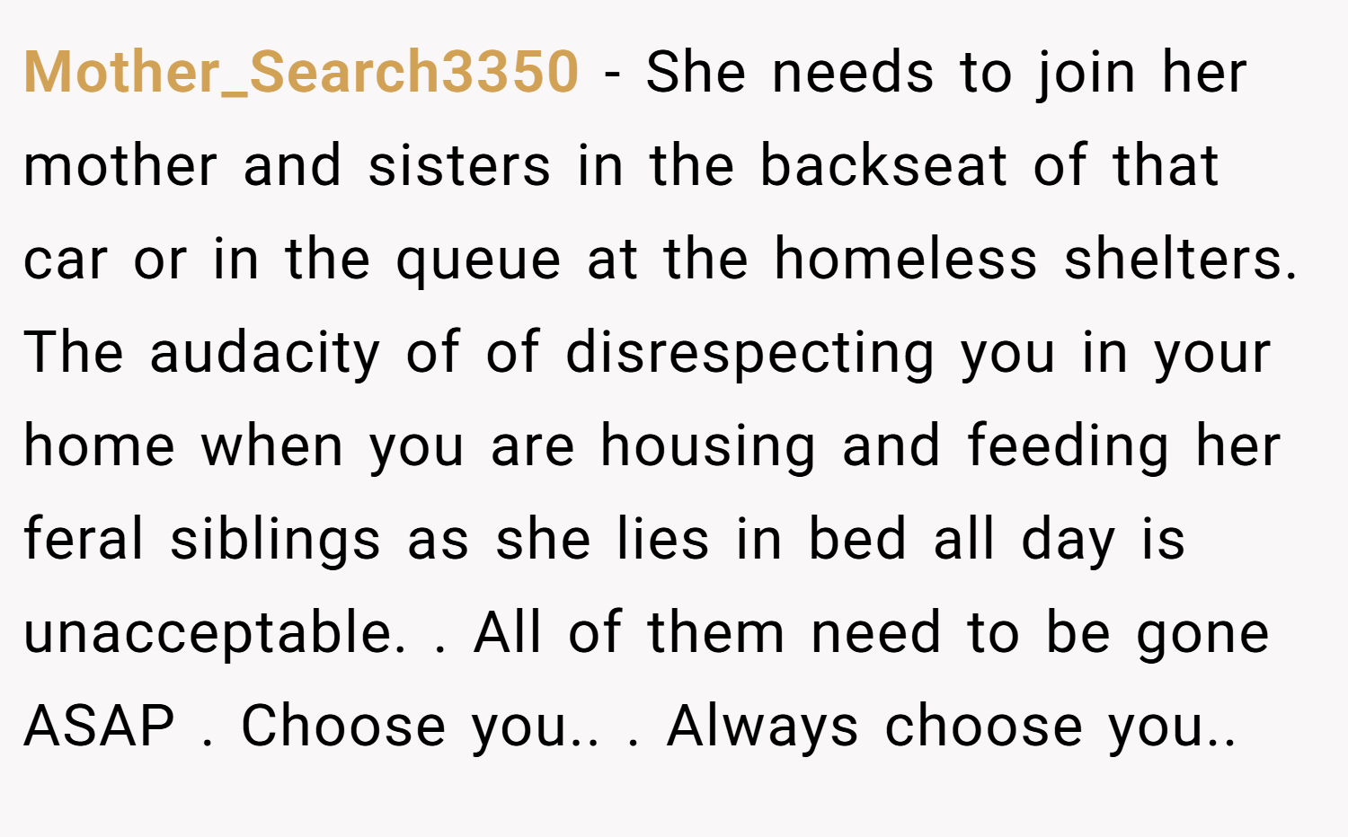Mother_Search3350 − She needs to join her mother and sisters in the backseat of that car or in the queue at the homeless shelters. The audacity of of disrespecting you in your home when you are housing and feeding her feral siblings as she lies in bed all day is unacceptable. . All of them need to be gone ASAP . Choose you.. . Always choose you.. 