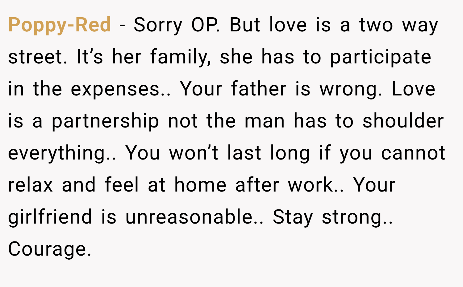Poppy-Red − Sorry OP. But love is a two way street. It’s her family, she has to participate in the expenses.. Your father is wrong. Love is a partnership not the man has to shoulder everything.. You won’t last long if you cannot relax and feel at home after work.. Your girlfriend is unreasonable.. Stay strong.. Courage.