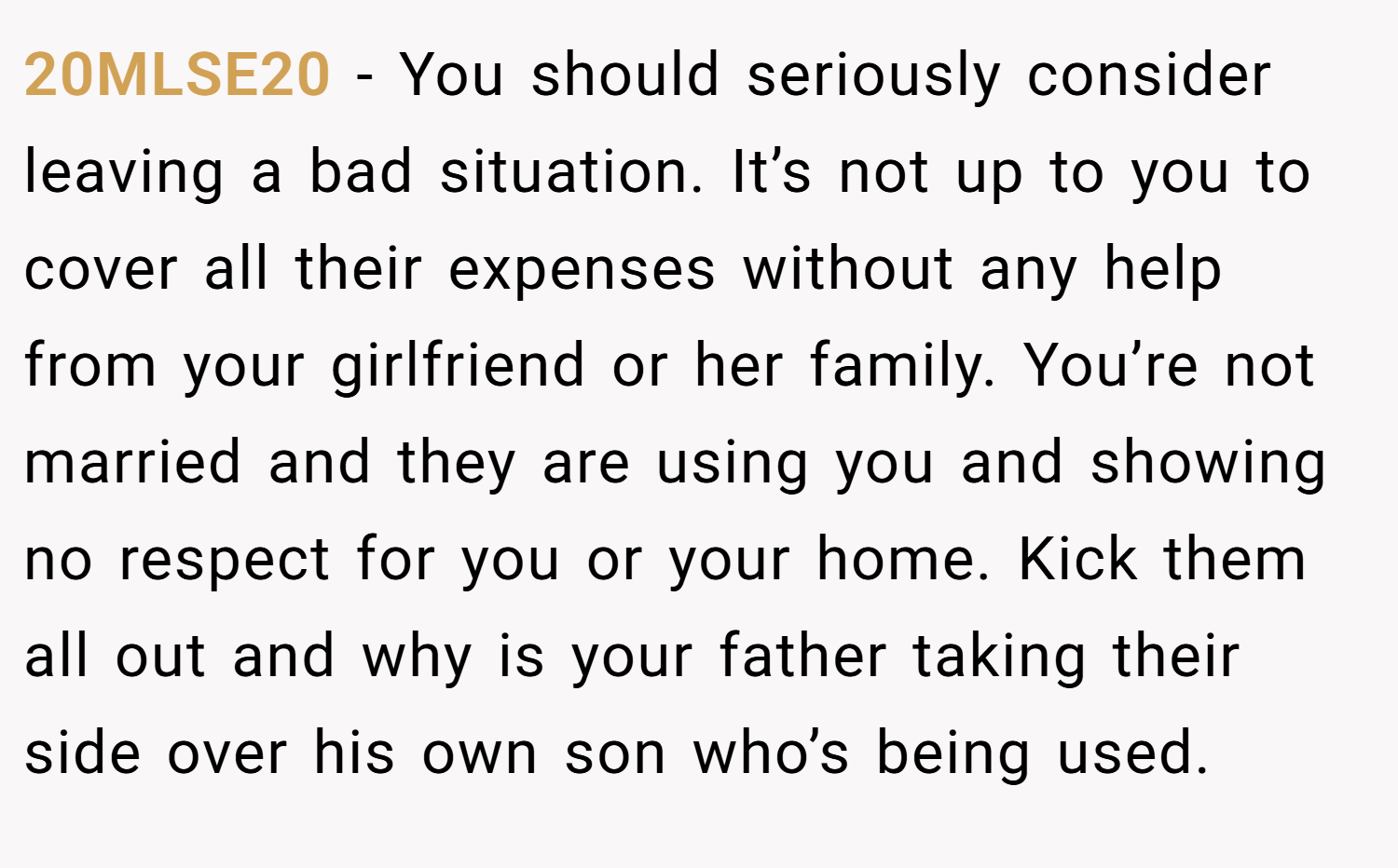 20MLSE20 − You should seriously consider leaving a bad situation. It’s not up to you to cover all their expenses without any help from your girlfriend or her family. You’re not married and they are using you and showing no respect for you or your home. Kick them all out and why is your father taking their side over his own son who’s being used.