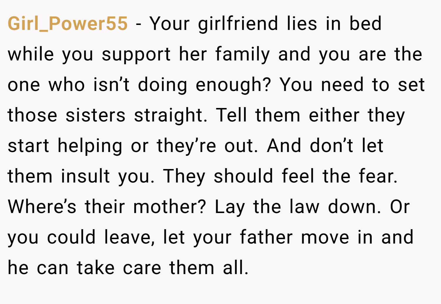 Girl_Power55 − Your girlfriend lies in bed while you support her family and you are the one who isn’t doing enough? You need to set those sisters straight. Tell them either they start helping or they’re out. And don’t let them insult you. They should feel the fear. Where’s their mother? Lay the law down. Or you could leave, let your father move in and he can take care them all.