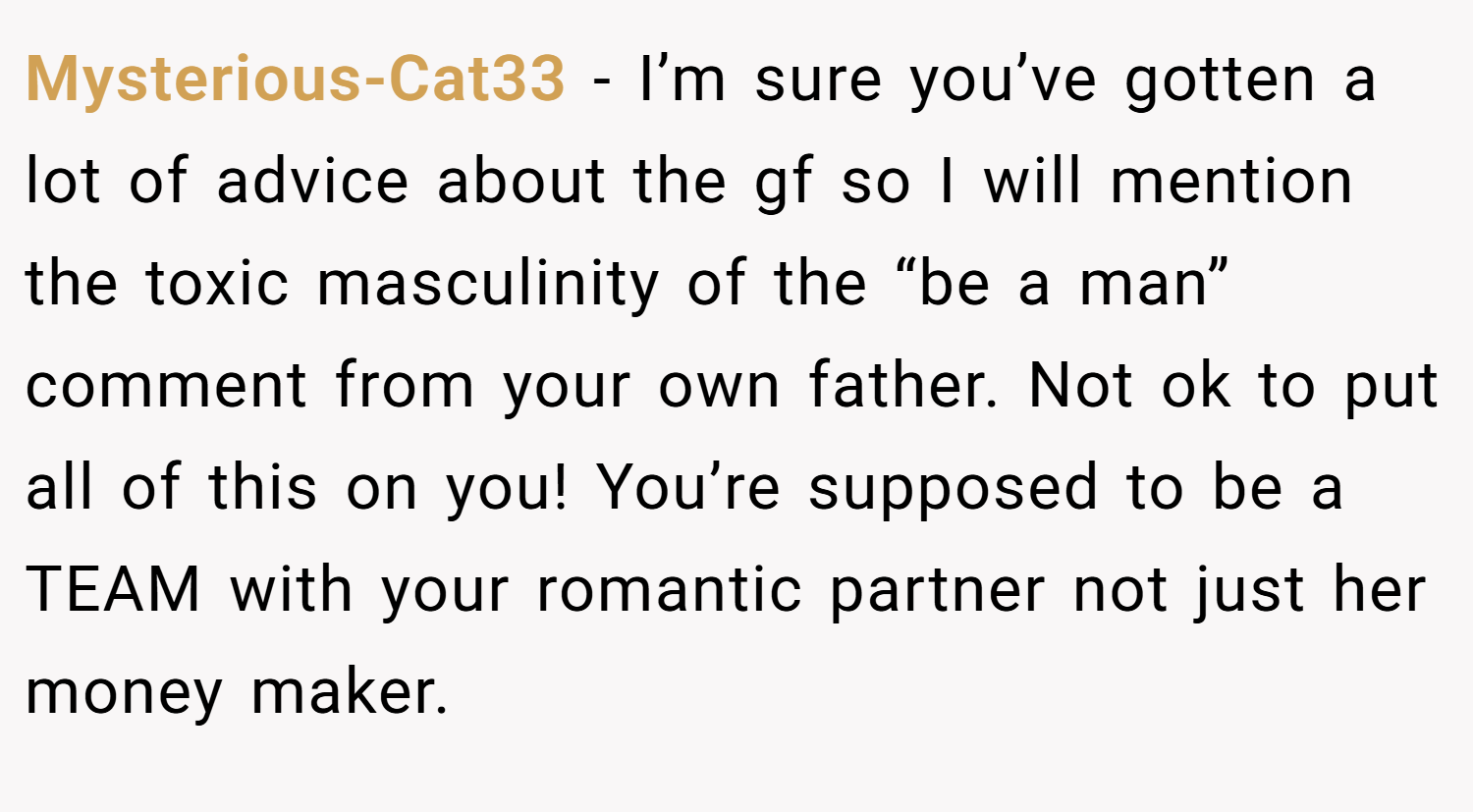 Mysterious-Cat33 − I’m sure you’ve gotten a lot of advice about the gf so I will mention the toxic masculinity of the “be a man” comment from your own father. Not ok to put all of this on you! You’re supposed to be a TEAM with your romantic partner not just her money maker.