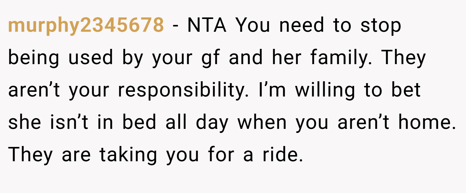 murphy2345678 − NTA You need to stop being used by your gf and her family. They aren’t your responsibility. I’m willing to bet she isn’t in bed all day when you aren’t home. They are taking you for a ride.