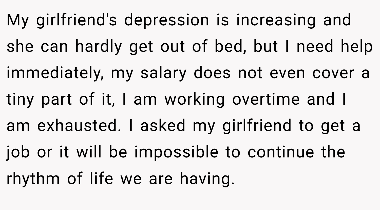 My girlfriend's depression is increasing and she can hardly get out of bed, but I need help immediately, my salary does not even cover a tiny part of it, I am working overtime and I am exhausted. I asked my girlfriend to get a job or it will be impossible to continue the rhythm of life we are having.