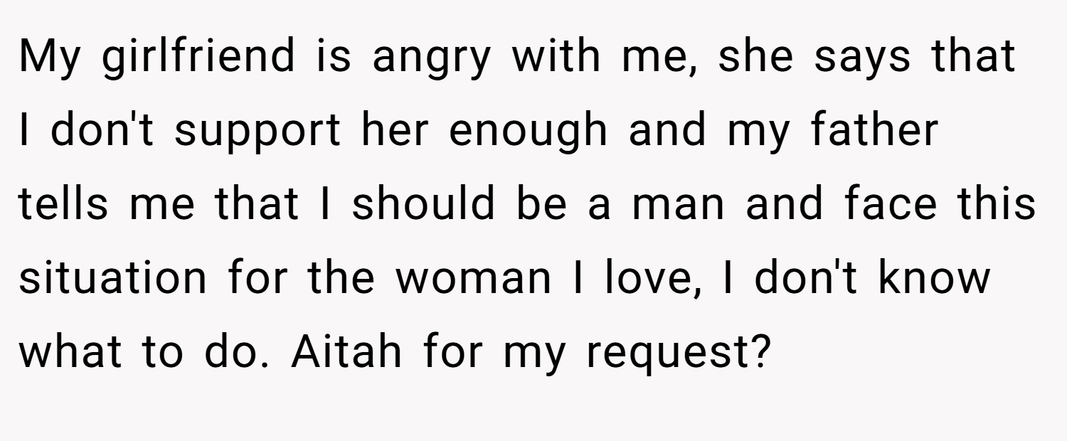My girlfriend is angry with me, she says that I don't support her enough and my father tells me that I should be a man and face this situation for the woman I love, I don't know what to do. Aitah for my request?