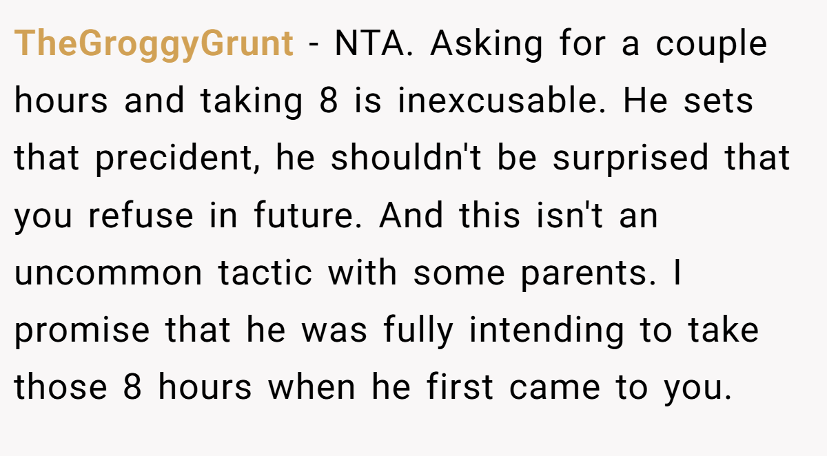 TheGroggyGrunt − NTA. Asking for a couple hours and taking 8 is inexcusable. He sets that precident, he shouldn't be surprised that you refuse in future. And this isn't an uncommon tactic with some parents. I promise that he was fully intending to take those 8 hours when he first came to you.