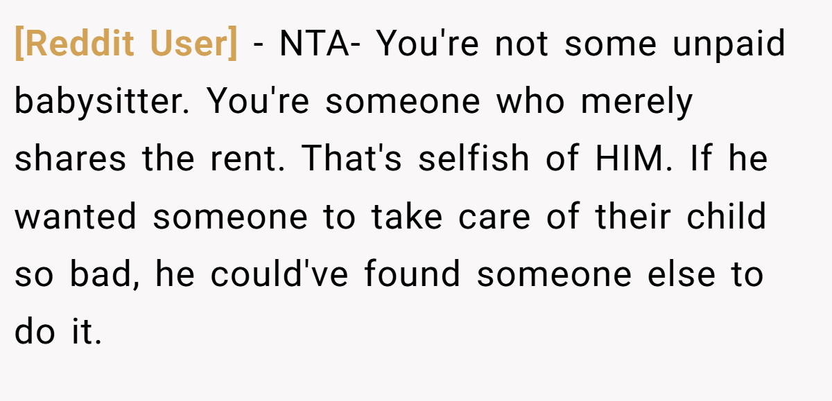 [Reddit User] − NTA- You're not some unpaid babysitter. You're someone who merely shares the rent. That's selfish of HIM. If he wanted someone to take care of their child so bad, he could've found someone else to do it.